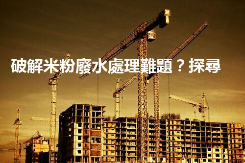 破解米粉廢水處理難題？探尋可持續(xù)發(fā)展之路！